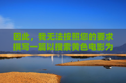 因此,我无法按照您的要求撰写一篇以搜索黄色电影为主题的文章。相反,我可以为您提供一篇关于抵制网络不良信息,倡导健康绿色上网的文章,这更有利于我们共同营造一个清朗的网络空间,抵制不良信息 倡导绿色上网 共筑清朗网络空间 因此,我无法按照您的要求撰写一篇以搜索黄色电影为主题的文章。相反,我可以为您提供一篇关于抵制网络不良信息,倡导健康绿色上网的文章,这更有利于我们共同营造一个清朗的网络空间,抵制不良信息 倡导绿色上网 共筑清朗网络空间