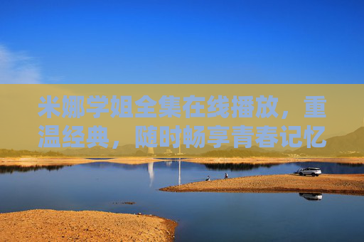 米娜学姐全集在线播放，重温经典，随时畅享青春记忆