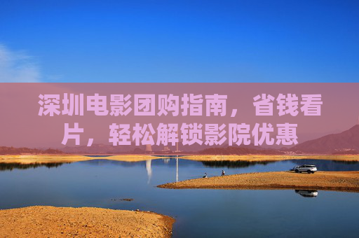 深圳电影团购指南,省钱看片,轻松解锁影院优惠 深圳电影团购指南,省钱看片,轻松解锁影院优惠