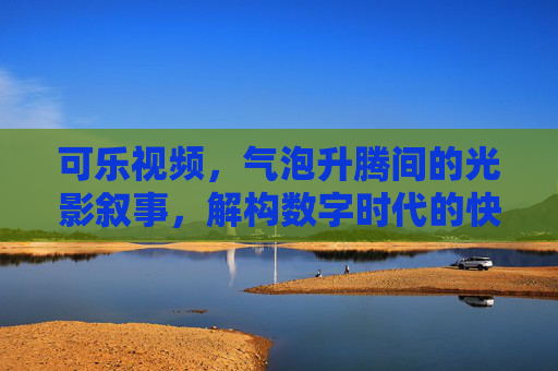 可乐视频，气泡升腾间的光影叙事，解构数字时代的快乐密码，气泡升腾，数字时代的快乐光影叙事