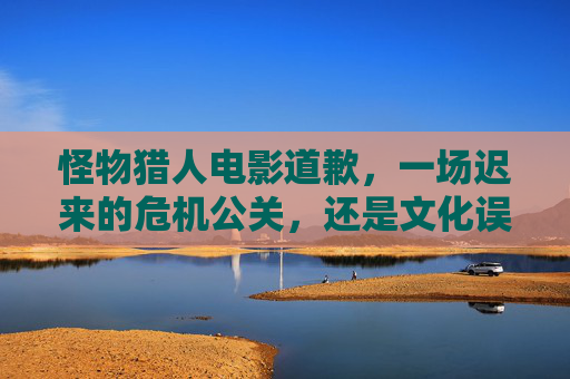 怪物猎人电影道歉,一场迟来的危机公关,还是文化误读的必然?怪物猎人电影道歉,迟来的危机公关,还是文化误读的必然? 怪物猎人电影道歉,一场迟来的危机公关,还是文化误读的必然?怪物猎人电影道歉,迟来的危机公关,还是文化误读的必然?