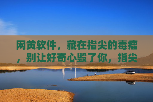 网黄软件，藏在指尖的毒瘤，别让好奇心毁了你，指尖毒瘤，网黄软件，别让好奇心毁了你