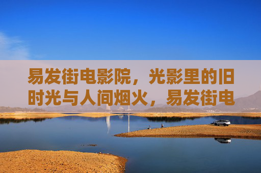 易发街电影院，光影里的旧时光与人间烟火，易发街电影院，旧时光里的烟火人间