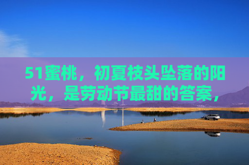 51蜜桃，初夏枝头坠落的阳光，是劳动节最甜的答案，51蜜桃，初夏枝头坠阳光，劳动节甜意答