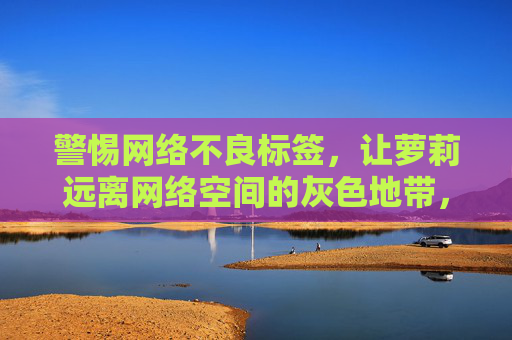 警惕网络不良标签,让萝莉远离网络空间的灰色地带,警惕网络不良标签,让萝莉远离网络灰色地带 警惕网络不良标签,让萝莉远离网络空间的灰色地带,警惕网络不良标签,让萝莉远离网络灰色地带