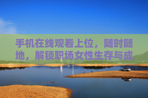 手机在线观看上位,随时随地,解锁职场女性生存与成长的真实图景,随时随地解锁职场女性生存与成长的真实图景 手机在线观看上位,随时随地,解锁职场女性生存与成长的真实图景,随时随地解锁职场女性生存与成长的真实图景