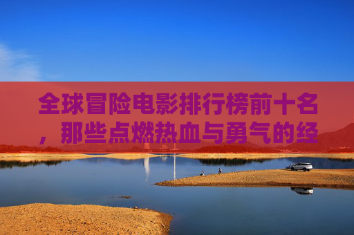 全球冒险电影排行榜前十名,那些点燃热血与勇气的经典之作,全球冒险电影十大经典,热血与勇气的巅峰之作 全球冒险电影排行榜前十名,那些点燃热血与勇气的经典之作,全球冒险电影十大经典,热血与勇气的巅峰之作
