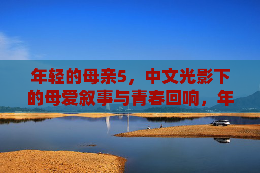 年轻的母亲5,中文光影下的母爱叙事与青春回响,年轻的母亲5,中文光影中的母爱叙事与青春回响 年轻的母亲5,中文光影下的母爱叙事与青春回响,年轻的母亲5,中文光影中的母爱叙事与青春回响