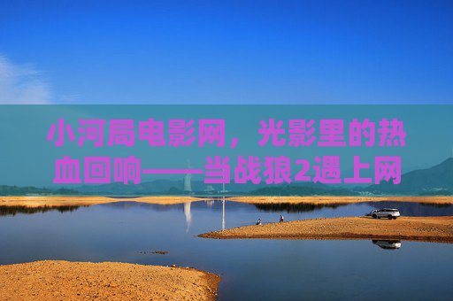 小河局电影网,光影里的热血回响——当战狼2遇上网络时代的电影共鸣,小河局电影网,战狼2热血共鸣,网络时代光影回响 小河局电影网,光影里的热血回响——当战狼2遇上网络时代的电影共鸣,小河局电影网,战狼2热血共鸣,网络时代光影回响