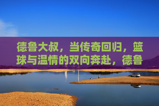 德鲁大叔,当传奇回归,篮球与温情的双向奔赴,德鲁大叔,传奇回归,篮球与温情的双向奔赴 德鲁大叔,当传奇回归,篮球与温情的双向奔赴,德鲁大叔,传奇回归,篮球与温情的双向奔赴