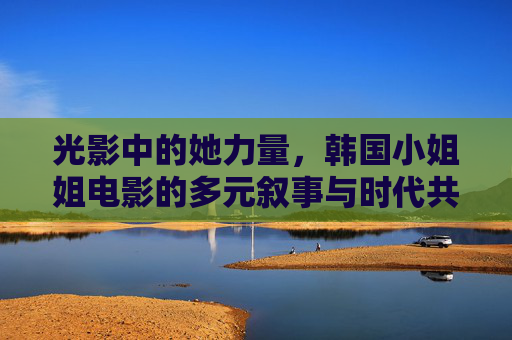光影中的她力量,韩国小姐姐电影的多元叙事与时代共鸣,韩国小姐姐电影,多元叙事下的她力量与时代共鸣 光影中的她力量,韩国小姐姐电影的多元叙事与时代共鸣,韩国小姐姐电影,多元叙事下的她力量与时代共鸣
