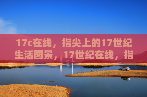 17c在线,指尖上的17世纪生活图景,17世纪在线,指尖上的生活图景 17c在线,指尖上的17世纪生活图景,17世纪在线,指尖上的生活图景