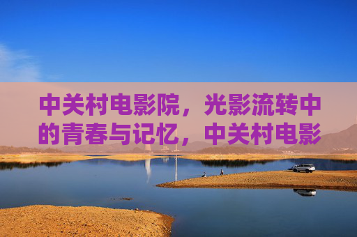 中关村电影院,光影流转中的青春与记忆,中关村电影院,光影流转中的青春记忆 中关村电影院,光影流转中的青春与记忆,中关村电影院,光影流转中的青春记忆