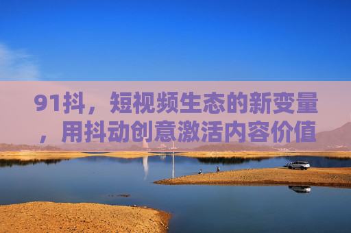 91抖，短视频生态的新变量，用抖动创意激活内容价值，91抖，抖动创意激活短视频生态新变量