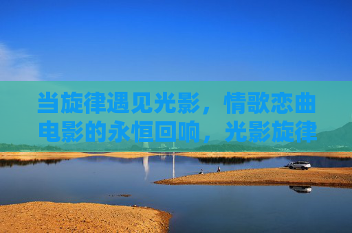当旋律遇见光影,情歌恋曲电影的永恒回响,光影旋律间,情歌恋曲的永恒回响 当旋律遇见光影,情歌恋曲电影的永恒回响,光影旋律间,情歌恋曲的永恒回响