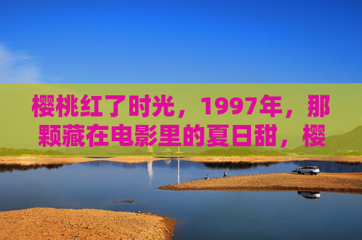 樱桃红了时光,1997年,那颗藏在电影里的夏日甜,樱桃红了1997,藏在电影里的夏日时光 樱桃红了时光,1997年,那颗藏在电影里的夏日甜,樱桃红了1997,藏在电影里的夏日时光