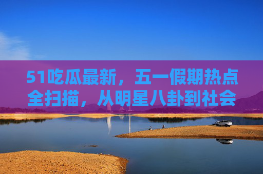 51吃瓜最新,五一假期热点全扫描,从明星八卦到社会百态,瓜田最新情报速递!五一假期吃瓜热点全扫描,明星八卦到社会百态速递 51吃瓜最新,五一假期热点全扫描,从明星八卦到社会百态,瓜田最新情报速递!五一假期吃瓜热点全扫描,明星八卦到社会百态速递