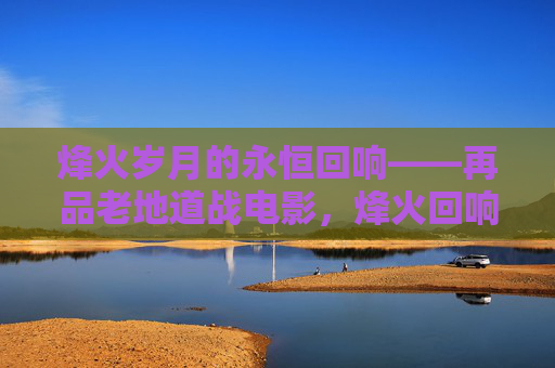 烽火岁月的永恒回响——再品老地道战电影，烽火回响，地道战电影的永恒印记