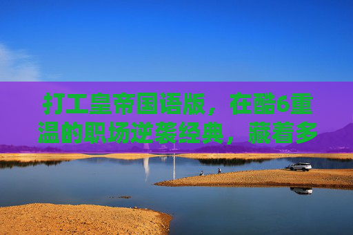 打工皇帝国语版，在酷6重温的职场逆袭经典，藏着多少打工人的热血青春？打工皇帝国语版酷6重温，职场逆袭，打工人热血青春