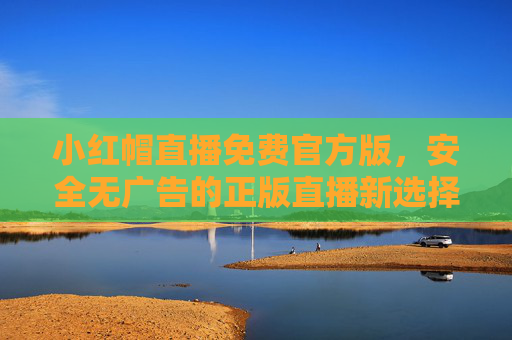 小红帽直播免费官方版，安全无广告的正版直播新选择，小红帽免费官方版，安全无广告的正版直播新选择