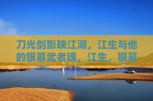 刀光剑影映江湖,江生与他的银幕武者魂,江生,银幕江湖的武者魂 刀光剑影映江湖,江生与他的银幕武者魂,江生,银幕江湖的武者魂