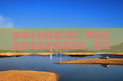 硝烟中的孤岛记忆,塞班岛战役电影的银幕回响,塞班岛战役电影,硝烟孤岛的银幕回响 硝烟中的孤岛记忆,塞班岛战役电影的银幕回响,塞班岛战役电影,硝烟孤岛的银幕回响