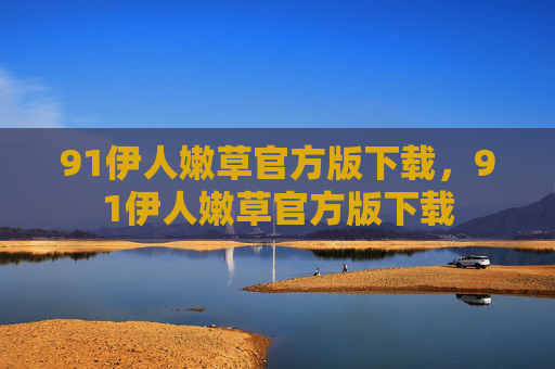 91伊人嫩草官方版下载,91伊人嫩草官方版下载 91伊人嫩草官方版下载,91伊人嫩草官方版下载