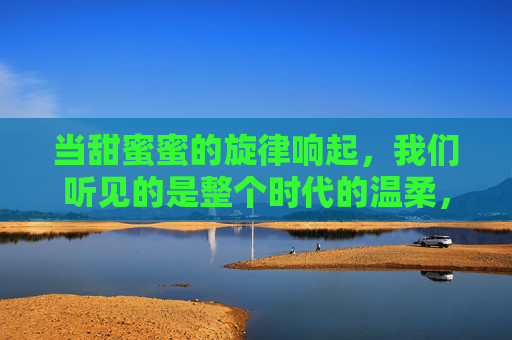 当甜蜜蜜的旋律响起,我们听见的是整个时代的温柔,甜蜜蜜旋律,时代的温柔回响 当甜蜜蜜的旋律响起,我们听见的是整个时代的温柔,甜蜜蜜旋律,时代的温柔回响