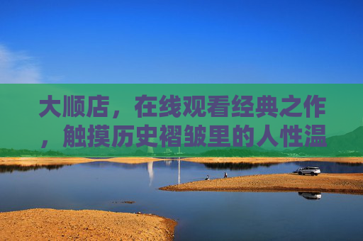 大顺店,在线观看经典之作,触摸历史褶皱里的人性温度,大顺店,触摸历史褶皱里的人性温度 大顺店,在线观看经典之作,触摸历史褶皱里的人性温度,大顺店,触摸历史褶皱里的人性温度