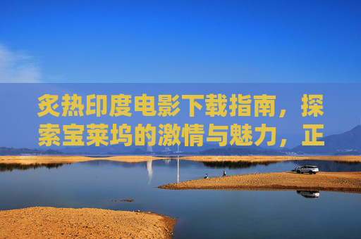 炙热印度电影下载指南,探索宝莱坞的激情与魅力,正版观看更安心,宝莱坞激情指南,正版观看印度电影,安心探索炙热魅力 炙热印度电影下载指南,探索宝莱坞的激情与魅力,正版观看更安心,宝莱坞激情指南,正版观看印度电影,安心探索炙热魅力