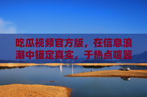 吃瓜视频官方版,在信息浪潮中锚定真实,于热点喧嚣里传递理性,吃瓜视频官方版,锚定真实,传递理性 吃瓜视频官方版,在信息浪潮中锚定真实,于热点喧嚣里传递理性,吃瓜视频官方版,锚定真实,传递理性