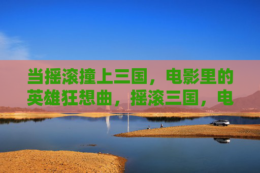 当摇滚撞上三国，电影里的英雄狂想曲，摇滚三国，电影英雄狂想曲