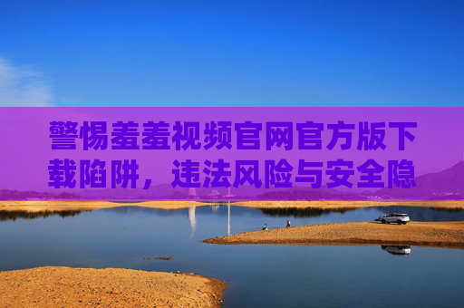 警惕羞羞视频官网官方版下载陷阱,违法风险与安全隐患重重,警惕羞羞视频官网官方版下载陷阱,违法风险与安全隐患重重 警惕羞羞视频官网官方版下载陷阱,违法风险与安全隐患重重,警惕羞羞视频官网官方版下载陷阱,违法风险与安全隐患重重