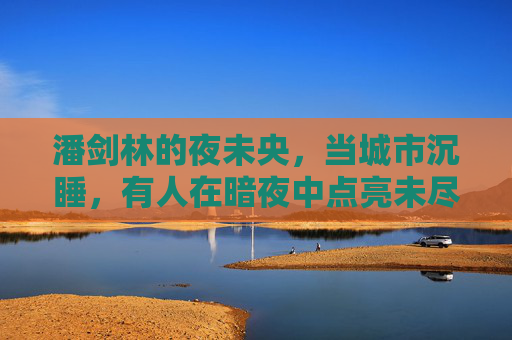 潘剑林的夜未央,当城市沉睡,有人在暗夜中点亮未尽的灯火,潘剑林的夜未央,暗夜点亮未尽灯火 潘剑林的夜未央,当城市沉睡,有人在暗夜中点亮未尽的灯火,潘剑林的夜未央,暗夜点亮未尽灯火