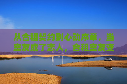 从合租契约到心动序章,当室友成了恋人,合租室友变恋人,契约到心动的序章 从合租契约到心动序章,当室友成了恋人,合租室友变恋人,契约到心动的序章