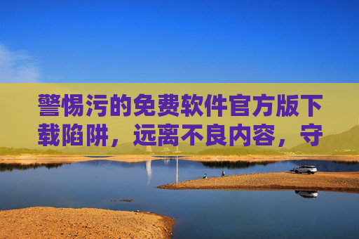 警惕污的免费软件官方版下载陷阱,远离不良内容,守护网络安全,警惕官方版免费软件陷阱,远离不良内容,守护网络安全 警惕污的免费软件官方版下载陷阱,远离不良内容,守护网络安全,警惕官方版免费软件陷阱,远离不良内容,守护网络安全