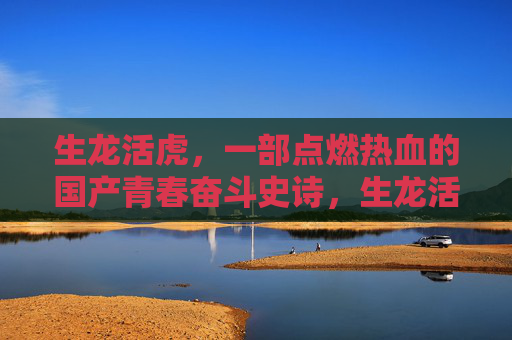 生龙活虎,一部点燃热血的国产青春奋斗史诗,生龙活虎,国产青春热血奋斗史诗 生龙活虎,一部点燃热血的国产青春奋斗史诗,生龙活虎,国产青春热血奋斗史诗