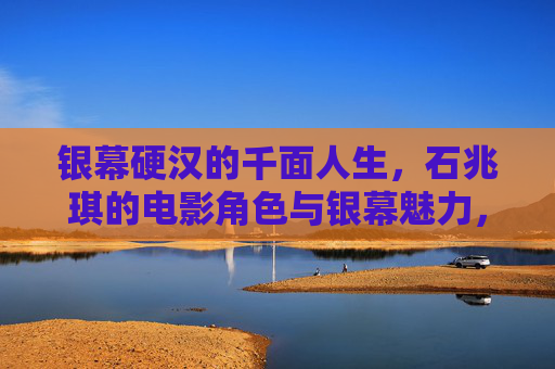 银幕硬汉的千面人生,石兆琪的电影角色与银幕魅力,银幕硬汉的千面人生,石兆琪的电影角色魅力 银幕硬汉的千面人生,石兆琪的电影角色与银幕魅力,银幕硬汉的千面人生,石兆琪的电影角色魅力