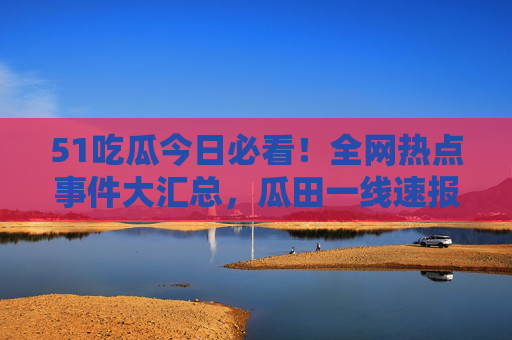 51吃瓜今日必看！全网热点事件大汇总，瓜田一线速报，错过等一天！