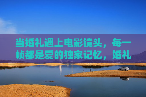 当婚礼遇上电影镜头,每一帧都是爱的独家记忆,婚礼电影镜头,帧帧独家爱记忆 当婚礼遇上电影镜头,每一帧都是爱的独家记忆,婚礼电影镜头,帧帧独家爱记忆