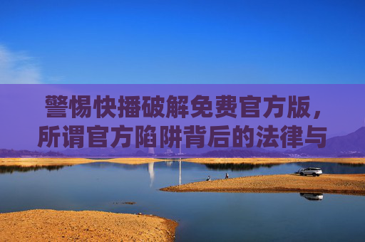 警惕快播破解免费官方版,所谓官方陷阱背后的法律与安全风险,警惕快播破解免费官方版,官方陷阱背后的法律与安全风险 警惕快播破解免费官方版,所谓官方陷阱背后的法律与安全风险,警惕快播破解免费官方版,官方陷阱背后的法律与安全风险