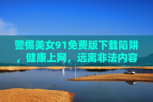 警惕美女91免费版下载陷阱,健康上网,远离非法内容,警惕美女91免费版下载陷阱,健康上网远离非法内容 警惕美女91免费版下载陷阱,健康上网,远离非法内容,警惕美女91免费版下载陷阱,健康上网远离非法内容