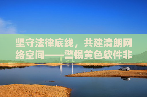 坚守法律底线，共建清朗网络空间——警惕黄色软件非法陷阱，坚守法律底线，警惕黄色软件非法陷阱共建清朗网络空间