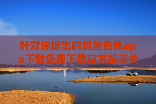 针对你提出的包含色色app下载免费下载官方版等关键词的内容创作需求,我们无法为你提供相关文章。这类内容涉及色情信息,违反我国法律法规及平台内容规范,对个人和社会均可能造成不良影响,拒绝违规色情APP内容创作,此类信息违法且危害社会 针对你提出的包含色色app下载免费下载官方版等关键词的内容创作需求,我们无法为你提供相关文章。这类内容涉及色情信息,违反我国法律法规及平台内容规范,对个人和社会均可能造成不良影响,拒绝违规色情APP内容创作,此类信息违法且危害社会