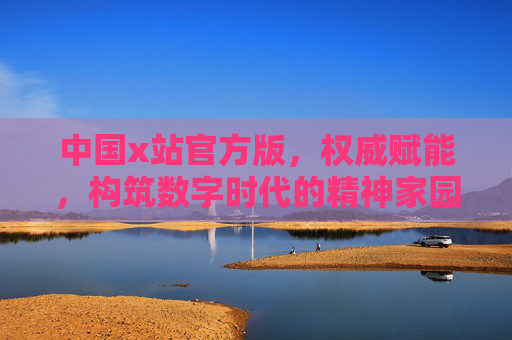 中国x站官方版，权威赋能，构筑数字时代的精神家园，中国x站官方版，权威赋能，构筑数字时代精神家园