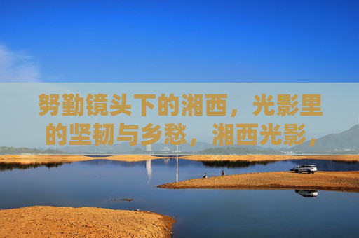 努勤镜头下的湘西,光影里的坚韧与乡愁,湘西光影,努勤镜头下的坚韧乡愁 努勤镜头下的湘西,光影里的坚韧与乡愁,湘西光影,努勤镜头下的坚韧乡愁