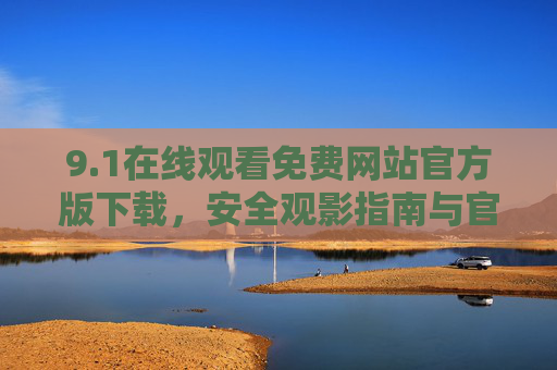9.1在线观看免费网站官方版下载,安全观影指南与官方渠道汇总,1官方在线观看渠道汇总,安全观影指南与免费网站下载 9.1在线观看免费网站官方版下载,安全观影指南与官方渠道汇总,1官方在线观看渠道汇总,安全观影指南与免费网站下载
