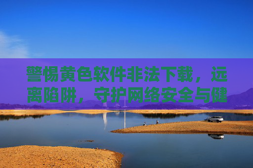 警惕黄色软件非法下载,远离陷阱,守护网络安全与健康,警惕黄色软件非法下载陷阱,守护网络安全与健康 警惕黄色软件非法下载,远离陷阱,守护网络安全与健康,警惕黄色软件非法下载陷阱,守护网络安全与健康
