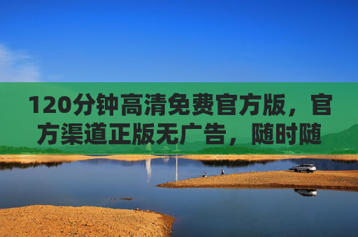 120分钟高清免费官方版，官方渠道正版无广告，随时随地畅享完整体验，120分钟官方免费高清版，正版无广告畅享完整体验
