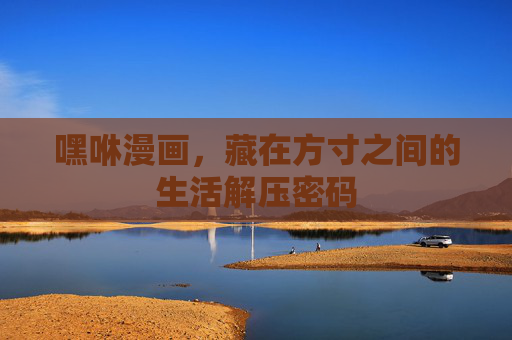 嘿咻漫画,藏在方寸之间的生活解压密码 嘿咻漫画,藏在方寸之间的生活解压密码